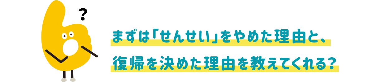 まずは「せんせい」をやめた理由と、復帰を決めた理由を教えてくれる?