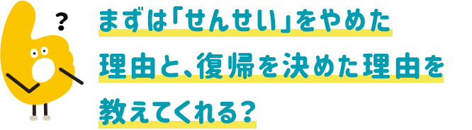 まずは「せんせい」をやめた理由と、復帰を決めた理由を教えてくれる?