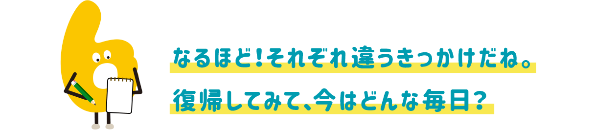 なるほど!それぞれ違うきっかけだね。復帰してみて、今はどんな毎日?