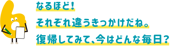 なるほど!それぞれ違うきっかけだね。復帰してみて、今はどんな毎日?