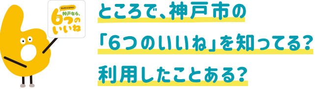 ところで、神戸市の「6つのいいね」を知ってる?利用したことある?