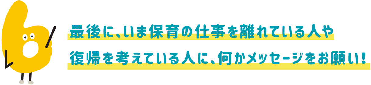 最後に、いま保育の仕事を離れている人や復帰を考えている人に、何かメッセージをお願い!