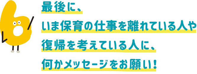 最後に、いま保育の仕事を離れている人や復帰を考えている人に、何かメッセージをお願い!