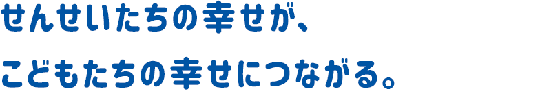 せんせいたちの幸せが、子どもたちの幸せにつながる。
