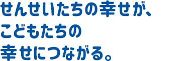 せんせいたちの幸せが、子どもたちの幸せにつながる。