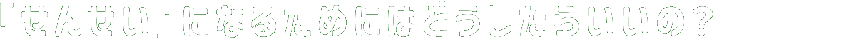 「せんせい」になるためにはどうしたらいいの？